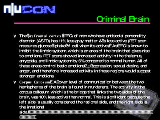 Criminal Brain   The  prefrontal cortex  (PFC) of men who have antisocial personality disorder (ASPD) has 11% less gray matter & is less active (PET scan measures glucose uptake of cell when its active) . As PFC is known to inhibit the limbic system, which is an area of the brain that gives rise to emotions. PET scans showed increased activity in the thalamus, amygdala, and limbic system by 6% compared to normal human. All of these areas control basic emotions  e.g;  aggression, sexual desire, and anger, and therefore increased activity in these regions would suggest stronger emotions.  Corpus Callosum  : A lower level of communication between the two hemispheres of the brain is found in murderers. The activity in the corpus callosum, which is the bridge that links the two sides of the brain, was 18% less active than normal. This is significant because the left side is usually considered the rational side, and the right side is the irrational side.                                                                                                                      