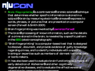 Brain Fingerprinting  is a controversial forensic science technique that determines whether specific information is stored in a subject’s brain by measuring electrical brainwave responses to words, phrases, or pictures that are presented on a computer screen (Farwell & Smith 2001)  Brain fingerprinting was invented by  Lawrence Farwell   The brain’s processing of known information, such as the details of a crime stored in the brain, is revealed by a specific pattern in the  EEG  (electroencephalograph)  "Brain fingerprinting" is a computer-based test that is designed to discover, document, and provide evidence of guilty knowledge regarding crimes, and to identify individuals with a specific training or expertise such as members of dormant terrorist cells or bomb makers.  It has also been used to evaluate brain functioning as a means of early detection of Alzheimer’s and other cognitively degenerative diseases, and to evaluate the effectiveness of advertising by measuring brain responses.  