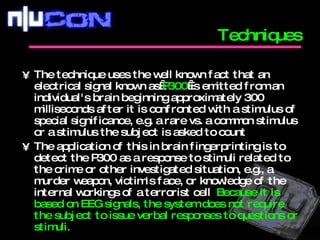The technique uses the well known fact that an electrical signal known as  P300  is emitted from an individual's brain beginning approximately 300 milliseconds after it is confronted with a stimulus of special significance, e.g. a rare vs. a common stimulus or a stimulus the subject is asked to count  The application of this in brain fingerprinting is to detect the P300 as a response to stimuli related to the crime or other investigated situation, e.g., a murder weapon, victim's face, or knowledge of the internal workings of a terrorist cell .  Because it is based on EEG signals, the system does not require the subject to issue verbal responses to questions or stimuli.  Techniques 