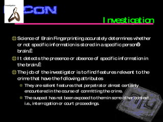 Investigation Science of Brain Fingerprinting accurately determines whether or not specific information is stored in a specific person’s brain.   It detects the presence or absence of specific information in the brain.  The job of the investigator is to find features relevant to the crime that have the following attributes  They are salient features that perpetrator almost certainly encountered in the course of committing the crime. The suspect has not been exposed to them in some other context, i.e., interrogation or court proceedings. 