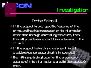 Probe Stimuli   If the suspect knows  specific features of the crime, and has had no access to this information other than through committing the crime, then this will provide evidence of his involvement in the crime.   If the suspect lacks this knowledge, this will provide evidence supporting his innocence.   Brain Fingerprinting tests for the presence or absence of this information stored in the suspect’s brain.    Investigation 