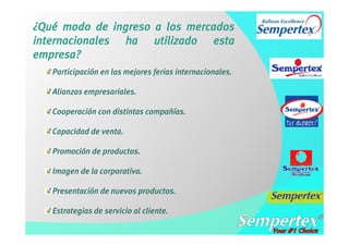 ¿Qué modo de ingreso a los mercados
internacionales ha utilizado esta
empresa?
   Participación en las mejores ferias internacionales.

   Alianzas empresariales.

   Cooperación con distintas compañías.

   Capacidad de venta.

   Promoción de productos.

   Imagen de la corporativa.

   Presentación de nuevos productos.

   Estrategias de servicio al cliente.
 