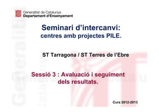 Seminari d’intercanvi:
   centres amb projectes PILE.


   ST Tarragona / ST Terres de l’Ebre


Sessió 3 : Avaluació i seguiment
         dels resultats.


                              Curs 2012-2013
 