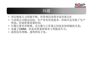 问题
• 项目抱怨人力资源不够，但管理层觉得并没有那么忙
• 与其他公司做过比较，生产率有些高蛮多，经验不足导致了生产
  性低；经验积累需要时间；
• 行数计算非常困难，且行数与工作量之间没有很明确的关系；
• 实施了CMMI，但是对质量和效率上的提高不大；
• 流程没有理顺，透明和电子化；
 