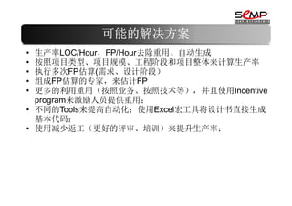 可能的解决方案
• 生产率LOC/Hour，FP/Hour去除重用、自动生成
• 按照项目类型、项目规模、工程阶段和项目整体来计算生产率
• 执行多次FP估算(需求、设计阶段）
• 组成FP估算的专家，来估计FP
• 更多的利用重用（按照业务、按照技术等），并且使用Incentive
  program来激励人员提供重用；
• 不同的Tools来提高自动化；使用Excel宏工具将设计书直接生成
  基本代码；
• 使用减少返工（更好的评审、培训）来提升生产率；
 