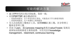 可能的解决方案
• 建立FP和代码行统计的标准，保持一致;
• 应用PSP/TSP, 减少测试时间
 o   质量得到提高，生产率没有很大变化，可能是由于学习曲线导致的
 o   质量得到提高，生产率感性上得到提高
• 引入自动化的工数统计工具，按照WBS汇报工数，区分管理工
  数和非管理工数
• 尝试了Lean，通过process mapping来找出value和waist; 发现交
  流和知识的转移是主要的浪费。可以关注在knowledge
  management、retainment, continuous learning;
 