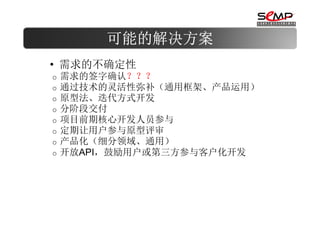 可能的解决方案
• 需求的不确定性
o   需求的签字确认？？？
o   通过技术的灵活性弥补（通用框架、产品运用）
o   原型法、迭代方式开发
o   分阶段交付
o   项目前期核心开发人员参与
o   定期让用户参与原型评审
o   产品化（细分领域、通用）
o   开放API，鼓励用户或第三方参与客户化开发
 
