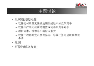 主题讨论
• 组织遇到的问题
 – 软件交付质量无法满足期望或远不如竞争对手
 – 软件生产率无法满足期望或远不如竞争对手
 – 项目需求、技术等不确定因素大
 – 软件工程师开发习惯差异大，导致任务完成质量参差
   不齐
• 原因
• 可能的解决方案
 