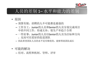 人员的差别 1– 水平和能力的差别
• 原因
 – 预算有限，招聘的人不可能都是最强的
 – 工作分工，Junior的人员和Senior的人员分别完成项目
   中的不同工作，形成互补，使生产率趋于合理
 – 一件好事，Junior的人员以Senior的人员为目标和方向
   ，反而可以更好的促进团队
 – 因此希望团队人员的水平是有梯度的，能够帮助团队成长


• 可能的解决
 – 结对、流程和机制、导师、评审
 