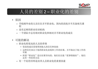 人员的差别 2 – 职业化的差别
• 原因
 – 学校刚毕业的人员往往并不职业化，国内的高校并不具备相关课
   程
 – 没有足够的职业培训机构
 – 一个团队中总有相对职业化和相对并不职业化的成员


• 可能的解决
 – 职业化程度高的人员的带领
   • 资深的成员需要得到他人的信任和协助
   • 这种信任来自于他的职业化表现和工作的结果，并不取决于他工作的
     年限
   • 所谓“职业化”是以结果导向的，他们往往能“把事情做好”，他们
     总有一些好的方法
 – 有一个好的导师是培养人员职业化的重要因素
 