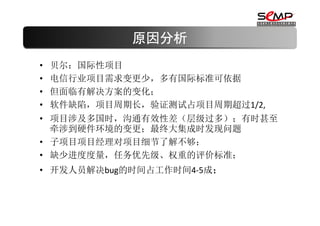 原因分析
•   贝尔：国际性项目
•   电信行业项目需求变更少，多有国际标准可依据
•   但面临有解决方案的变化；
•   软件缺陷，项目周期长，验证测试占项目周期超过1/2,
• 项目涉及多国时，沟通有效性差（层级过多）；有时甚至
  牵涉到硬件环境的变更；最终大集成时发现问题
• 子项目项目经理对项目细节了解不够；
• 缺少进度度量，任务优先级、权重的评价标准；
• 开发人员解决bug的时间占工作时间4-5成；
 
