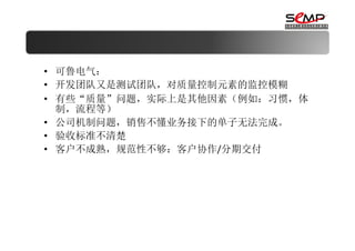 • 可鲁电气：
• 开发团队又是测试团队，对质量控制元素的监控模糊
• 有些“质量”问题，实际上是其他因素（例如：习惯，体
  制，流程等）
• 公司机制问题，销售不懂业务接下的单子无法完成。
• 验收标准不清楚
• 客户不成熟，规范性不够：客户协作/分期交付
 