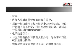 • 世范：
• 内部人员对质量管理的理解有差异；
• 项目计划仅由项目经理根据个人经验完成：建议
  计化由下向上制定，项目经理负责汇总，计划是
  一份项目组的commitment。
• 电子政务项目：
• 与客户原有操作习惯有大差异时，导致客户对系
  统质量评价降低；
• 领导层的质量意识决定了该公司的质量导向。
 