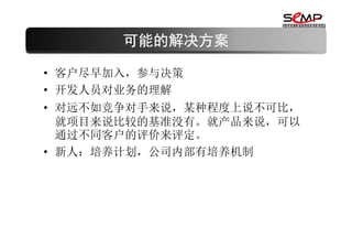 可能的解决方案

• 客户尽早加入，参与决策
• 开发人员对业务的理解
• 对远不如竞争对手来说，某种程度上说不可比，
  就项目来说比较的基准没有。就产品来说，可以
  通过不同客户的评价来评定。
• 新人：培养计划，公司内部有培养机制
 