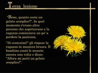 erza  lezione " B ene, quanto costa un gelato semplice?". In quel momento c'erano altre persone che aspettavano e la ragazza cominciava un po' a perdere la pazienza.   "35 centesimi!" gli rispose la ragazza in maniera brusca. Il bambino contò le monete ancora una volta e disse: "Allora mi porti un gelato semplice!".  