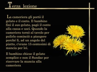 erza  lezione L a cameriera gli portò il gelato e il conto. Il bambino finì il suo gelato, pagò il conto alla cassa e uscì. Quando la cameriera tornò al tavolo per pulirlo cominciò a piangere perché lì, ad un angolo del piatto, c'erano 15 centesimi di mancia per lei.  Il bambino chiese il gelato semplice e non il Sundae per riservare la mancia alla cameriera 