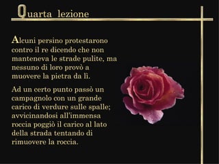 uarta  lezione A lcuni persino protestarono contro il re dicendo che non manteneva le strade pulite, ma nessuno di loro provò a muovere la pietra da lì.  Ad un certo punto passò un campagnolo con un grande carico di verdure sulle spalle; avvicinandosi all’immensa roccia poggiò il carico al lato della strada tentando di rimuovere la roccia.  