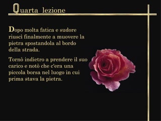 uarta  lezione D opo molta fatica e sudore riuscì finalmente a muovere la pietra spostandola al bordo della strada.  Tornò indietro a prendere il suo carico e notò che c'era una piccola borsa nel luogo in cui prima stava la pietra.  