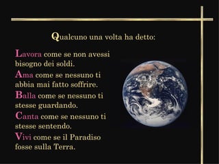 Q ualcuno una volta ha detto: L avora  come se non avessi bisogno dei soldi.   A ma  come se nessuno ti abbia mai fatto soffrire.   B alla  come se nessuno ti stesse guardando.   C anta  come se nessuno ti stesse sentendo.  V ivi  come se il Paradiso fosse sulla Terra.  