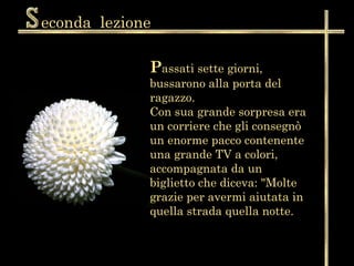econda  lezione P assati sette giorni, bussarono alla porta del ragazzo.  Con sua grande sorpresa era un corriere che gli consegnò un enorme pacco contenente una grande TV a colori, accompagnata da un biglietto che diceva: "Molte grazie per avermi aiutata in quella strada quella notte.  