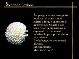 econda  lezione L a pioggia aveva inzuppato i miei vestiti come il mio spirito e in quel momento è apparso Lei. Grazie a Lei sono riuscita ad arrivare al capezzale di mio marito moribondo poco prima che se ne andasse.  Dio la benedica per avermi aiutato.  Sinceramente,  Mrs. King Cole"  