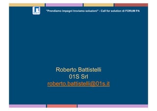 "Prendiamo impegni troviamo soluzioni" - Call for solution di FORUM PA 
Roberto Battistelli 
01S Srl 
roberto.battistelli@01s.it 
