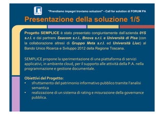 "Prendiamo impegni troviamo soluzioni" - Call for solution di FORUM PA 
Presentazione della soluzione 1/5 
Progetto SEMPLICE è stato presentato congiuntamente dall’azienda 01S 
s.r.l. e dai partners Seacom s.r.l., Bnova s.r.l. e Università di Pisa (con 
la collaborazione altresì di Gruppo Meta s.r.l. ed Università Liuc) al 
Bando Unico Ricerca e Sviluppo 2012 della Regione Toscana. 
!"#$%&'"()*+)+,-(./(0)-*12-,3/41+,-(51(6,/()1/33/7+*2/(51(0-*8141( 
/)).19/3181:(1,(/2;1-,3-(9.+65:()-*(1.(06))+*3+(/..-(/331813<(5-../($=>=(,-../( 
)*+?*/22/41+,-(-(?-031+,-(5+962-,3/.-=(( 
( 
!"#$%%#&#'($)'*+,-$%%,.' 
•! 07*633/2-,3+(5-.()/3*12+,1+(1,7+*2/318+()6;;.19+(3*/213-(.@/,/.101( 
0-2/,319/(( 
•! *-/.144/41+,-(51(6,(0103-2/(51(*/31,?(-(2106*/41+,-(5-../(?+8-*,/,9-( 
)6;;.19/=(( 
 
