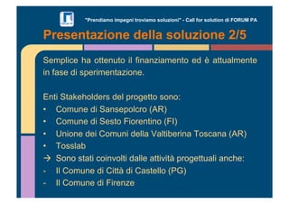 "Prendiamo impegni troviamo soluzioni" - Call for solution di FORUM PA 
Presentazione della soluzione 2/5 
Semplice ha ottenuto il finanziamento ed è attualmente 
in fase di sperimentazione. 
Enti Stakeholders del progetto sono: 
•! Comune di Sansepolcro (AR) 
•! Comune di Sesto Fiorentino (FI) 
•! Unione dei Comuni della Valtiberina Toscana (AR) 
•! Tosslab 
!! Sono stati coinvolti dalle attività progettuali anche: 
-! Il Comune di Città di Castello (PG) 
-! Il Comune di Firenze 
 