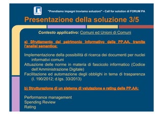 "Prendiamo impegni troviamo soluzioni" - Call for solution di FORUM PA 
Presentazione della soluzione 3/5 
Contesto applicativo: Comuni ed Unioni di Comuni 
Implementazione della possibilità di ricerca dei documenti per nuclei 
informativi comuni 
Attuazione delle norme in materia di fascicolo informatico (Codice 
dell’Amministrazione Digitale) 
Facilitazione ed automazione degli obblighi in tema di trasparenza 
(l. 190/2012; d.lgs. 33/2013) 
Performance management 
Spending Review 
Rating 
 