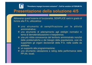 "Prendiamo impegni troviamo soluzioni" - Call for solution di FORUM PA 
Presentazione della soluzione 4/5 
Attraverso quest’insieme di funzionalità, SEMPLICE sarà in grado di 
fornire alla P.A. utilizzatrice: 
"! uno strumento di semplificazione per le attività 
amministrative; 
"! uno strumento di adempimento agli obblighi normativi in 
tema di dematerializzazione e trasparenza; 
"! una più nitida conoscenza del territorio amministrato nonché 
delle problematiche e dei bisogni della popolazione, così da 
supportare gli organi decisionali della P.A. nelle scelte da 
adottare; 
"! un supporto alla programmazione; 
"! uno strumento valutazione e rating della performance delle 
PP.AA. locali; 
 