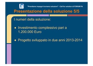 "Prendiamo impegni troviamo soluzioni" - Call for solution di FORUM PA 
Presentazione della soluzione 5/5 
I numeri della soluzione: 
!! Investimento complessivo pari a 
1.200.000 Euro 
!! Progetto sviluppato in due anni 2013-2014 
 