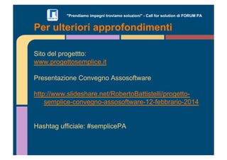 "Prendiamo impegni troviamo soluzioni" - Call for solution di FORUM PA 
Per ulteriori approfondimenti 
Sito del progettto: 
www.progettosemplice.it 
Presentazione Convegno Assosoftware 
http://www.slideshare.net/RobertoBattistelli/progetto-semplice- 
convegno-assosoftware-12-febbrario-2014 
Hashtag ufficiale: #semplicePA 
 