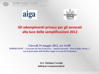 Gli adempimenti privacy per gli avvocati
           alla luce delle semplificazioni 2012


                   Giovedì 24 maggio 2012, ore 16.00
PORDENONE – Convento di San Francesco – Saletta Incontri - Piazza della Motta, 2
         con il patrocinio dell’Ordine degli Avvocati di Pordenone




                              Avv. Stefano Corsini
                            info@avvocatocorsini.it
 