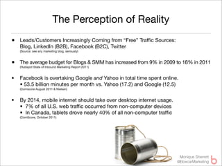 The Perception of Reality
• Leads/Customers Increasingly Coming from “Free” Trafﬁc Sources:
    Blog, LinkedIn (B2B), Facebook (B2C), Twitter
    (Source: see any marketing blog, seriously)



• The average budget for Blogs & SMM has increased from 9% in 2009 to 18% in 2011
    (Hubspot State of Inbound Marketing Report 2011)


•   Facebook is overtaking Google and Yahoo in total time spent online.
    • 53.5 billion minutes per month vs. Yahoo (17.2) and Google (12.5)
    (Comscore August 2011 & Nielsen)


•   By 2014, mobile internet should take over desktop internet usage.
    •  7% of all U.S. web trafﬁc occurred from non-computer devices
    •  In Canada, tablets drove nearly 40% of all non-computer trafﬁc
    (ComScore, October 2011)




                                                                         Monique Sherrett
                                                                        @BoxcarMarketing
 
