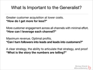 What Is Important to the Generalist?

Greater customer acquisition at lower costs.
“How do I get more for less?”

More customer engagement across all channels with minimal effort.
“How can I leverage each channel?”

Maximum revenue. Optimal proﬁts.
“Can I turn followers into leads and leads into customers?”

A clear strategy, the ability to articulate that strategy, and proof
“What is the story the numbers are telling?”



                                                         Monique Sherrett
                                                        @BoxcarMarketing
 