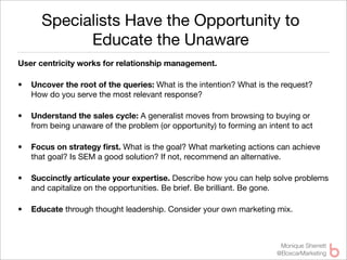 Specialists Have the Opportunity to
            Educate the Unaware
User centricity works for relationship management.

•   Uncover the root of the queries: What is the intention? What is the request?
    How do you serve the most relevant response?

•   Understand the sales cycle: A generalist moves from browsing to buying or
    from being unaware of the problem (or opportunity) to forming an intent to act

•   Focus on strategy ﬁrst. What is the goal? What marketing actions can achieve
    that goal? Is SEM a good solution? If not, recommend an alternative.

•   Succinctly articulate your expertise. Describe how you can help solve problems
    and capitalize on the opportunities. Be brief. Be brilliant. Be gone.

•   Educate through thought leadership. Consider your own marketing mix.



                                                                         Monique Sherrett
                                                                        @BoxcarMarketing
 