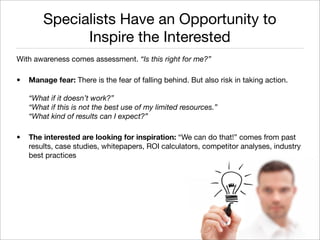 Specialists Have an Opportunity to
              Inspire the Interested
With awareness comes assessment. “Is this right for me?”

•   Manage fear: There is the fear of falling behind. But also risk in taking action.

    “What if it doesn’t work?”
    “What if this is not the best use of my limited resources.”
    “What kind of results can I expect?”

•   The interested are looking for inspiration: “We can do that!” comes from past
    results, case studies, whitepapers, ROI calculators, competitor analyses, industry
    best practices




                                                                           Monique Sherrett
                                                                          @BoxcarMarketing
 