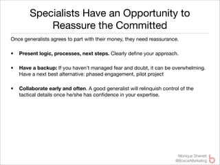Specialists Have an Opportunity to
            Reassure the Committed
Once generalists agrees to part with their money, they need reassurance.

•   Present logic, processes, next steps. Clearly deﬁne your approach.

•   Have a backup: If you haven’t managed fear and doubt, it can be overwhelming.
    Have a next best alternative: phased engagement, pilot project

•   Collaborate early and often. A good generalist will relinquish control of the
    tactical details once he/she has conﬁdence in your expertise.




                                                                          Monique Sherrett
                                                                         @BoxcarMarketing
 