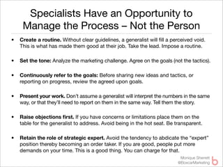 Specialists Have an Opportunity to
     Manage the Process – Not the Person
•   Create a routine. Without clear guidelines, a generalist will ﬁll a perceived void.
    This is what has made them good at their job. Take the lead. Impose a routine.

•   Set the tone: Analyze the marketing challenge. Agree on the goals (not the tactics).

•   Continuously refer to the goals: Before sharing new ideas and tactics, or
    reporting on progress, review the agreed upon goals.

•   Present your work. Don’t assume a generalist will interpret the numbers in the same
    way, or that they’ll need to report on them in the same way. Tell them the story.

•   Raise objections ﬁrst. If you have concerns or limitations place them on the
    table for the generalist to address. Avoid being in the hot seat. Be transparent.

•   Retain the role of strategic expert. Avoid the tendency to abdicate the “expert”
    position thereby becoming an order taker. If you are good, people put more
    demands on your time. This is a good thing. You can charge for that.
                                                                           Monique Sherrett
                                                                          @BoxcarMarketing
 