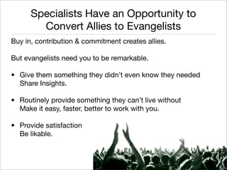Specialists Have an Opportunity to
        Convert Allies to Evangelists
Buy in, contribution & commitment creates allies.

But evangelists need you to be remarkable.

• Give them something they didn’t even know they needed
  Share Insights.

• Routinely provide something they can’t live without
  Make it easy, faster, better to work with you.

• Provide satisfaction
  Be likable.


                                                         Monique Sherrett
                                                        @BoxcarMarketing
 