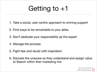 Getting to +1
1. Take a social, user centric approach to winning support

2. Find ways to be remarkable to your allies.

3. Don’t abdicate your responsibility as the expert

4. Manage the process

5. Fight fear and doubt with inspiration

6. Educate the unaware so they understand and assign value
   to Search within their marketing mix
                                                       Monique Sherrett
                                                      @BoxcarMarketing
 