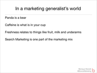 In a marketing generalist’s world
Panda is a bear

Caffeine is what is in your cup

Freshness relates to things like fruit, milk and underarms

Search Marketing is one part of the marketing mix




                                                       Monique Sherrett
                                                      @BoxcarMarketing
 