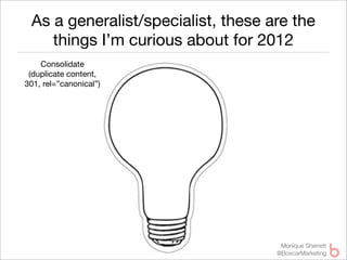 As a generalist/specialist, these are the
    things I’m curious about for 2012
    Consolidate
 (duplicate content,
301, rel=”canonical”)




                                     Monique Sherrett
                                    @BoxcarMarketing
 