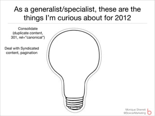 As a generalist/specialist, these are the
        things I’m curious about for 2012
       Consolidate
    (duplicate content,
   301, rel=”canonical”)


Deal with Syndicated
 content, pagination




                                         Monique Sherrett
                                        @BoxcarMarketing
 