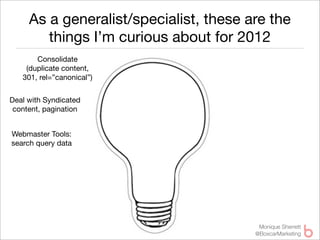 As a generalist/specialist, these are the
        things I’m curious about for 2012
       Consolidate
    (duplicate content,
   301, rel=”canonical”)


Deal with Syndicated
 content, pagination


Webmaster Tools:
search query data




                                         Monique Sherrett
                                        @BoxcarMarketing
 