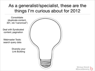 As a generalist/specialist, these are the
        things I’m curious about for 2012
       Consolidate
    (duplicate content,
   301, rel=”canonical”)


Deal with Syndicated
 content, pagination


Webmaster Tools:
search query data

        Diversity your
        Link Building




                                         Monique Sherrett
                                        @BoxcarMarketing
 