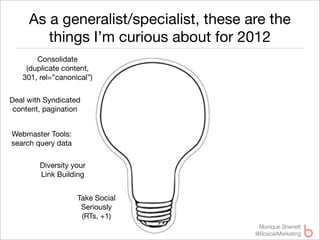 As a generalist/specialist, these are the
        things I’m curious about for 2012
       Consolidate
    (duplicate content,
   301, rel=”canonical”)


Deal with Syndicated
 content, pagination


Webmaster Tools:
search query data

        Diversity your
        Link Building


                    Take Social
                     Seriously
                     (RTs, +1)
                                         Monique Sherrett
                                        @BoxcarMarketing
 