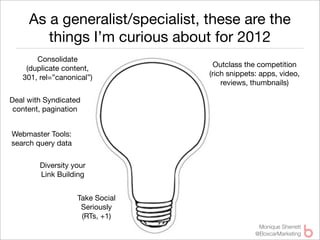 As a generalist/specialist, these are the
        things I’m curious about for 2012
       Consolidate
                                    Outclass the competition
    (duplicate content,
                                  (rich snippets: apps, video,
   301, rel=”canonical”)
                                      reviews, thumbnails)

Deal with Syndicated
 content, pagination


Webmaster Tools:
search query data

        Diversity your
        Link Building


                    Take Social
                     Seriously
                     (RTs, +1)
                                                 Monique Sherrett
                                                @BoxcarMarketing
 