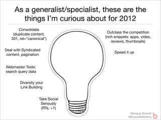 As a generalist/specialist, these are the
        things I’m curious about for 2012
       Consolidate
                                    Outclass the competition
    (duplicate content,
                                  (rich snippets: apps, video,
   301, rel=”canonical”)
                                      reviews, thumbnails)

Deal with Syndicated
                                       Speed it up
 content, pagination


Webmaster Tools:
search query data

        Diversity your
        Link Building


                    Take Social
                     Seriously
                     (RTs, +1)
                                                 Monique Sherrett
                                                @BoxcarMarketing
 