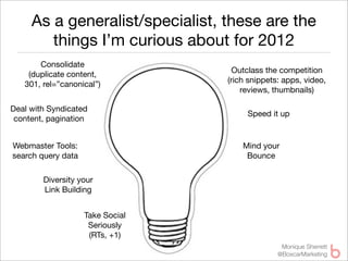 As a generalist/specialist, these are the
        things I’m curious about for 2012
       Consolidate
                                    Outclass the competition
    (duplicate content,
                                  (rich snippets: apps, video,
   301, rel=”canonical”)
                                      reviews, thumbnails)

Deal with Syndicated
                                       Speed it up
 content, pagination


Webmaster Tools:                      Mind your
search query data                      Bounce

        Diversity your
        Link Building


                    Take Social
                     Seriously
                     (RTs, +1)
                                                 Monique Sherrett
                                                @BoxcarMarketing
 